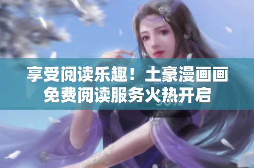 享受閱讀樂(lè)趣！土豪漫畫(huà)畫(huà)免費(fèi)閱讀服務(wù)火熱開(kāi)啟
