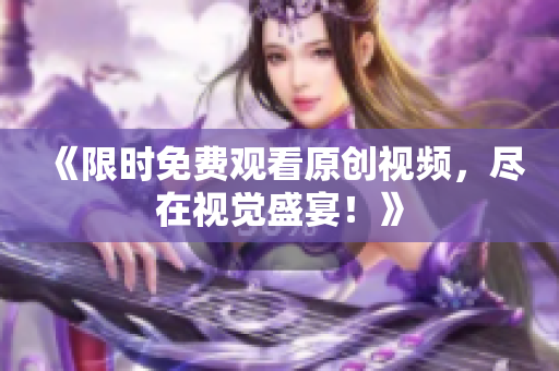 《限時(shí)免費(fèi)觀看原創(chuàng)視頻，盡在視覺(jué)盛宴！》