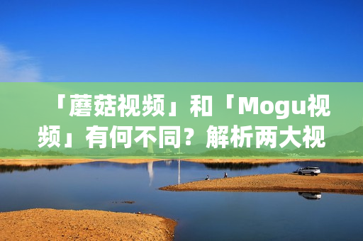 「蘑菇視頻」和「Mogu視頻」有何不同？解析兩大視頻平臺(tái)的區(qū)別