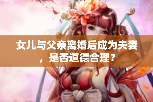 女兒與父親離婚后成為夫妻，是否道德合理？