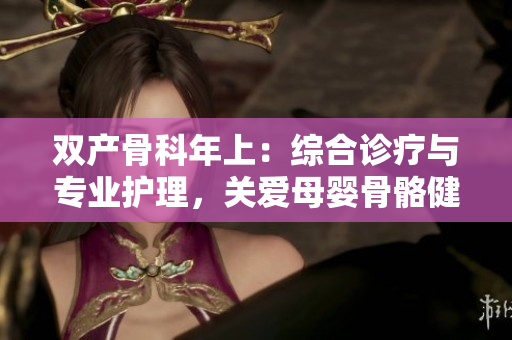 雙產(chǎn)骨科年上：綜合診療與專業(yè)護(hù)理，關(guān)愛母嬰骨骼健康