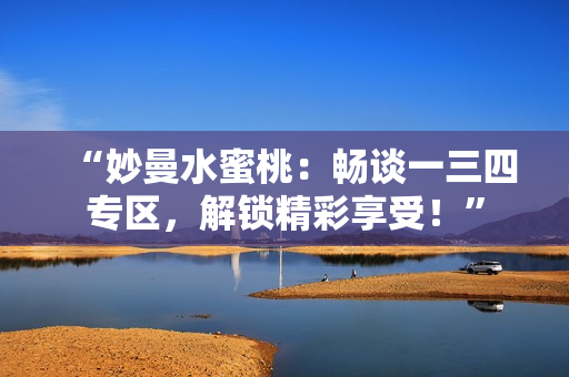 “妙曼水蜜桃：暢談一三四專區(qū)，解鎖精彩享受！”