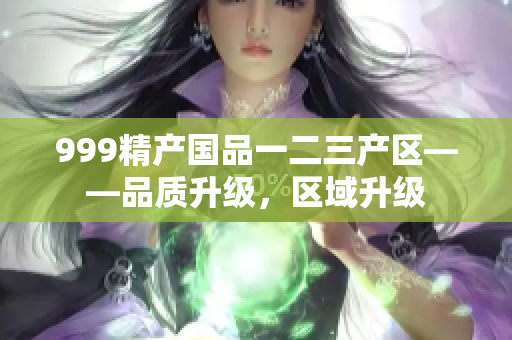 999精產(chǎn)國品一二三產(chǎn)區(qū)——品質(zhì)升級，區(qū)域升級