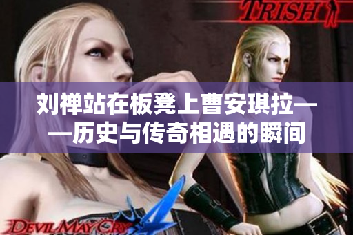 劉禪站在板凳上曹安琪拉——?dú)v史與傳奇相遇的瞬間