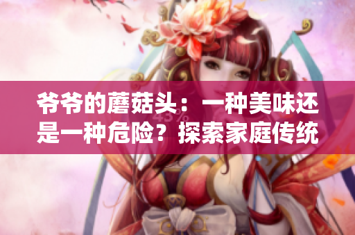 爺爺?shù)哪⒐筋^：一種美味還是一種危險？探索家庭傳統(tǒng)美食的味道與健康影響
