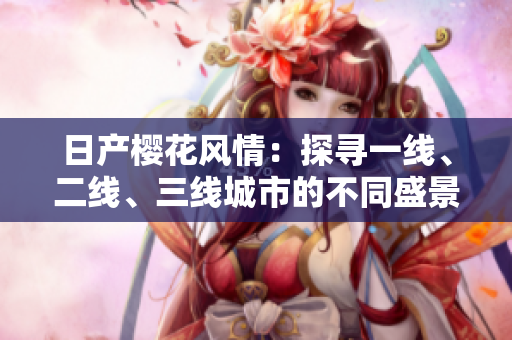 日產(chǎn)櫻花風(fēng)情：探尋一線、二線、三線城市的不同盛景