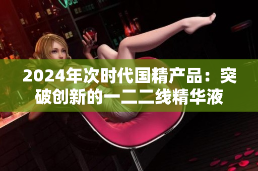 2024年次時(shí)代國精產(chǎn)品：突破創(chuàng)新的一二二線精華液