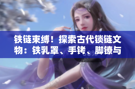 鐵鏈?zhǔn)`！探索古代鎖鏈文物：鐵乳罩、手銬、腳鐐與項(xiàng)圈的神秘歷史