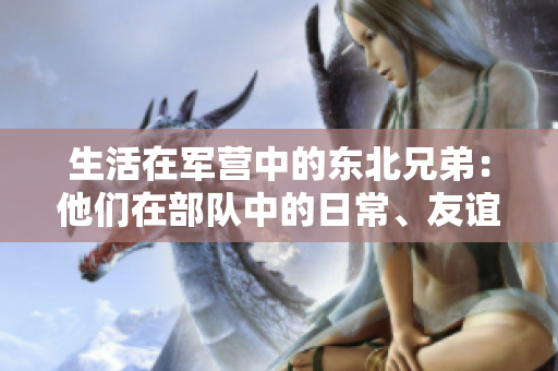 生活在軍營中的東北兄弟：他們在部隊中的日常、友誼與奮斗