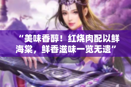 “美味香醇！紅燒肉配以鮮海棠，鮮香滋味一覽無遺”
