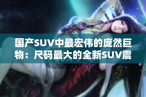 國產(chǎn)SUV中最宏偉的龐然巨物：尺碼最大的全新SUV震撼登場