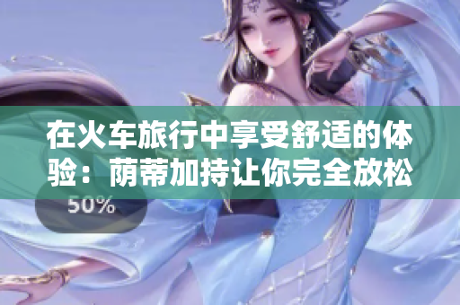 在火車旅行中享受舒適的體驗(yàn)：蔭蒂加持讓你完全放松的秘訣視頻