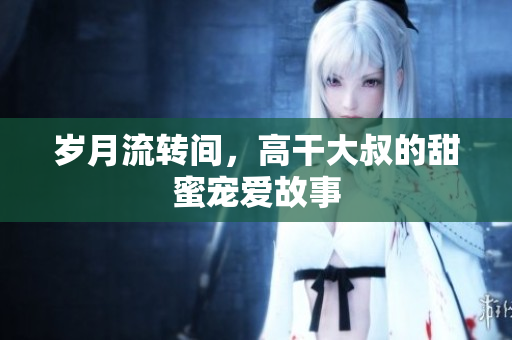 歲月流轉間，高干大叔的甜蜜寵愛故事