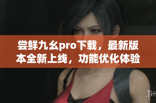 嘗鮮九幺pro下載，最新版本全新上線，功能優(yōu)化體驗升級