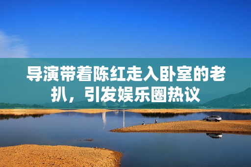 導(dǎo)演帶著陳紅走入臥室的老扒，引發(fā)娛樂圈熱議