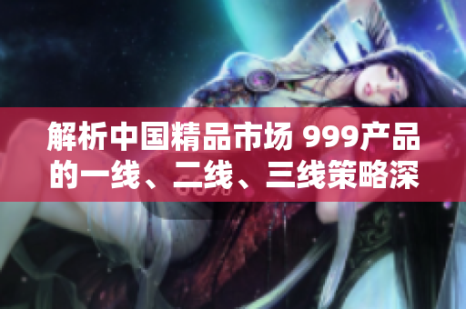 解析中國(guó)精品市場(chǎng) 999產(chǎn)品的一線、二線、三線策略深度剖析