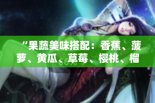 “果蔬美味搭配：香蕉、菠蘿、黃瓜、草莓、櫻桃、榴蓮、茄子，豐富口感與營養(yǎng)”。