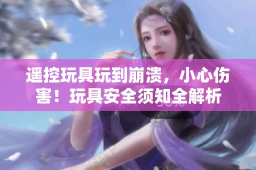 遙控玩具玩到崩潰，小心傷害！玩具安全須知全解析