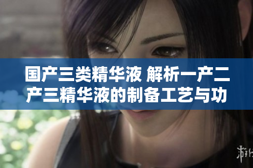 國(guó)產(chǎn)三類(lèi)精華液 解析一產(chǎn)二產(chǎn)三精華液的制備工藝與功效