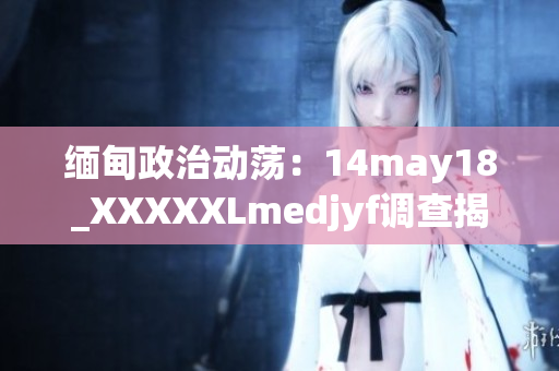緬甸政治動蕩：14may18_XXXXXLmedjyf調查揭示的新發(fā)現(xiàn)