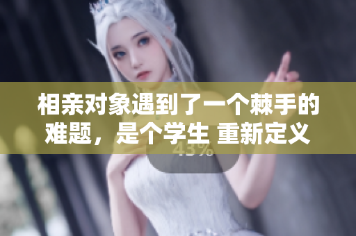 相親對(duì)象遇到了一個(gè)棘手的難題，是個(gè)學(xué)生 重新定義愛(ài)情之路