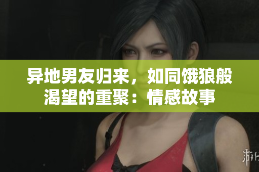 異地男友歸來(lái)，如同餓狼般渴望的重聚：情感故事