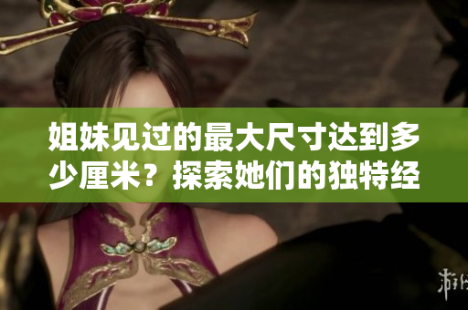 姐妹見(jiàn)過(guò)的最大尺寸達(dá)到多少厘米？探索她們的獨(dú)特經(jīng)歷和感受