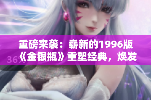 重磅來(lái)襲：嶄新的1996版《金銀瓶》重塑經(jīng)典，煥發(fā)全新魅力