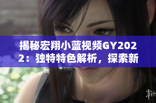 揭秘宏翔小藍(lán)視頻GY2022：獨特特色解析，探索新一代技術(shù)與創(chuàng)新融合的奧秘