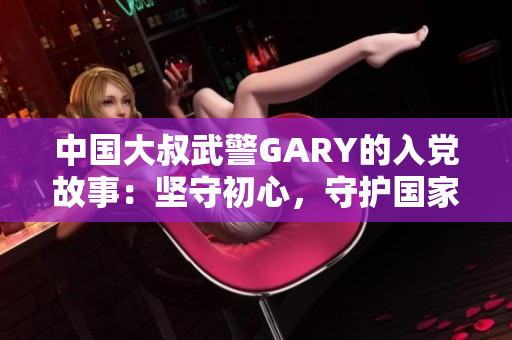 中國大叔武警GARY的入黨故事：堅守初心，守護國家，砥礪前行