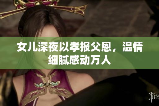女兒深夜以孝報父恩，溫情細膩感動萬人
