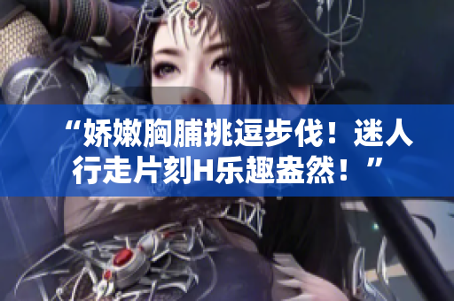 “嬌嫩胸脯挑逗步伐！迷人行走片刻H樂趣盎然！”