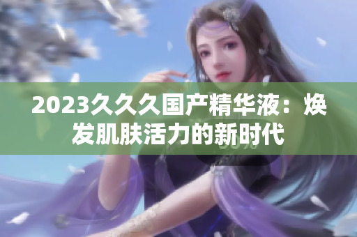 2023久久久國產(chǎn)精華液：煥發(fā)肌膚活力的新時代