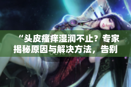 “頭皮瘙癢濕潤不止？專家揭秘原因與解決方法，告別頭癢煩惱！”