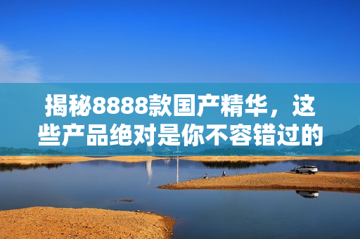 揭秘8888款國(guó)產(chǎn)精華，這些產(chǎn)品絕對(duì)是你不容錯(cuò)過的最佳選擇！