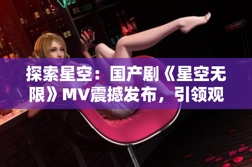 探索星空：國(guó)產(chǎn)劇《星空無(wú)限》MV震撼發(fā)布，引領(lǐng)觀眾進(jìn)入宇宙奇幻之旅
