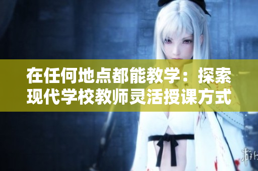 在任何地點(diǎn)都能教學(xué)：探索現(xiàn)代學(xué)校教師靈活授課方式與高效教育理念