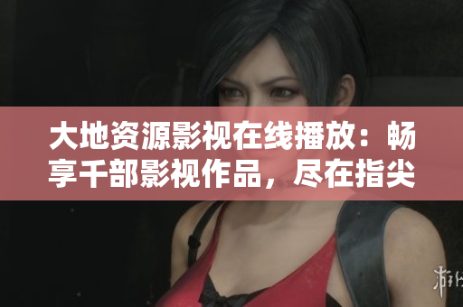 大地資源影視在線播放：暢享千部影視作品，盡在指尖。