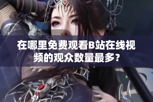 在哪里免費(fèi)觀看B站在線視頻的觀眾數(shù)量最多？