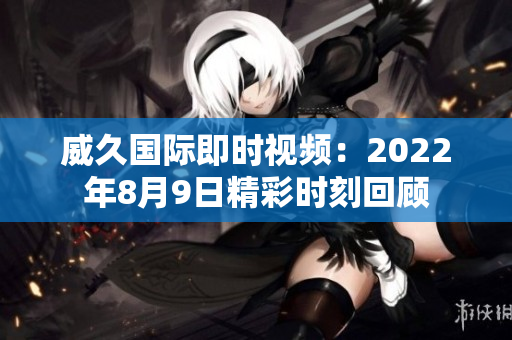 威久國(guó)際即時(shí)視頻：2022年8月9日精彩時(shí)刻回顧
