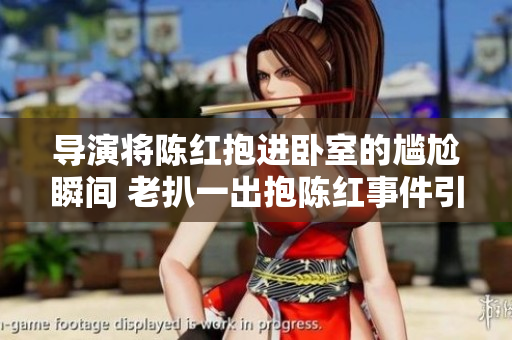 導(dǎo)演將陳紅抱進(jìn)臥室的尷尬瞬間 老扒一出抱陳紅事件引發(fā)熱議