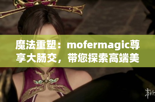 魔法重塑：mofermagic尊享大腸交，帶您探索高端美腸之旅
