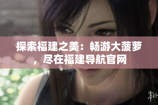 探索福建之美：暢游大菠蘿，盡在福建導(dǎo)航官網(wǎng)