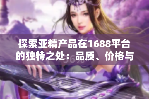 探索亞精產(chǎn)品在1688平臺的獨特之處：品質(zhì)、價格與選擇的完美結(jié)合