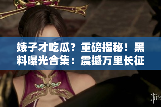 婊子才吃瓜？重磅揭秘！黑料曝光合集：震撼萬里長征