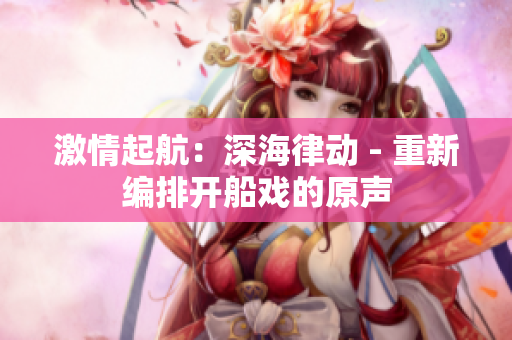 激情起航：深海律動 - 重新編排開船戲的原聲
