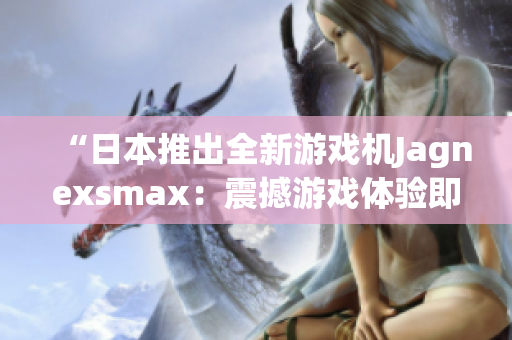 “日本推出全新游戲機Jagnexsmax：震撼游戲體驗即將問世！”