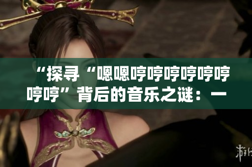 “探尋“嗯嗯哼哼哼哼哼哼哼哼”背后的音樂之謎：一首引人入勝的新歌是什么？”