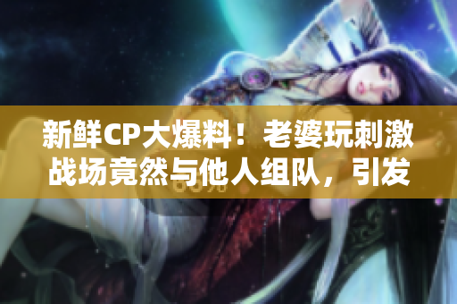 新鮮CP大爆料！老婆玩刺激戰(zhàn)場竟然與他人組隊，引發(fā)網(wǎng)友熱議