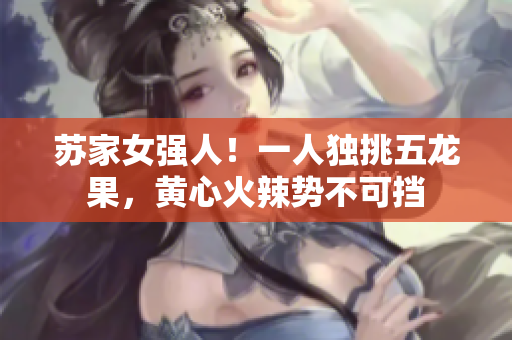 蘇家女強人！一人獨挑五龍果，黃心火辣勢不可擋